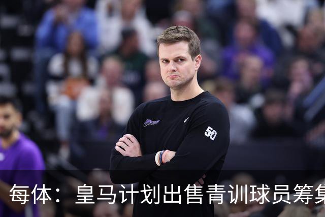 每体：皇马计划出售青训球员筹集6000万欧，贡萨洛等人可能离队